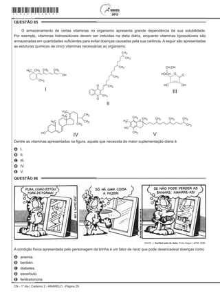 CN - 1º dia | Caderno 2 - AMARELO - Página 29
QUESTÃO 85	
O armazenamento de certas vitaminas no organismo apresenta grande dependência de sua solubilidade.
Por exemplo, vitaminas hidrossolúveis devem ser incluídas na dieta diária, enquanto vitaminas lipossolúveis são
armazenadas em quantidades suficientes para evitar doenças causadas pela sua carência. A seguir são apresentadas
as estuturas químicas de cinco vitaminas necessárias ao organismo.
I
II
III
IV V
Dentre as vitaminas apresentadas na figura, aquela que necessita de maior suplementação diária é
A	 I.
B	 II.
C	 III.
D	 IV.
E	 V.
QUESTÃO 86	
DAVIS, J. Garfield está de dieta. Porto Alegre: L&PM, 2006.
A condição física apresentada pelo personagem da tirinha é um fator de risco que pode desencadear doenças como
A	 anemia.
B	 beribéri.
C	 diabetes.
D	 escorbuto.
E	 fenilcetonúria.
*Amar75SAB29*
 