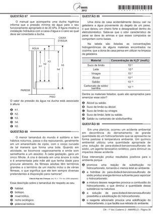 CN - 1º dia | Caderno 2 - AMARELO - Página 30
QUESTÃO 87	
O manual que acompanha uma ducha higiênica
informa que a pressão mínima da água para o seu
funcionamento apropriado é de 20 kPa. A figura mostra a
instalação hidráulica com a caixa d’água e o cano ao qual
deve ser conectada a ducha.
CAIXA
D’ÁGUA
O valor da pressão da água na ducha está associado
à altura
A	 h1.
B	 h2.
C	 h3.
D	 h4.
E	 h5.
QUESTÃO 88	
O menor tamanduá do mundo é solitário e tem
hábitos noturnos, passa o dia repousando, geralmente
em um emaranhado de cipós, com o corpo curvado
de tal maneira que forma uma bola. Quando em
atividade, se locomove vagarosamente e emite som
semelhante a um assobio. A cada gestação, gera um
único filhote. A cria é deixada em uma árvore à noite
e é amamentada pela mãe até que tenha idade para
procurar alimento. As fêmeas adultas têm territórios
grandes e o território de um macho inclui o de várias
fêmeas, o que significa que ele tem sempre diversas
pretendentes à disposição para namorar!
Ciência Hoje das Crianças, ano 19, n. 174, nov. 2006 (adaptado).
Essa descrição sobre o tamanduá diz respeito ao seu
A	 hábitat.
B	 biótopo.
C	 nível trófico.
D	 nicho ecológico.
E	 potencial biótico.
QUESTÃO 89	
Uma dona de casa acidentalmente deixou cair na
geladeira a água proveniente do degelo de um peixe,
o que deixou um cheiro forte e desagradável dentro do
eletrodoméstico. Sabe-se que o odor característico de
peixe se deve às aminas e que esses compostos se
comportam como bases.
Na tabela são listadas as concentrações
hidrogeniônicas de alguns materiais encontrados na
cozinha, que a dona de casa pensa em utilizar na limpeza
da geladeira.
Material Concentração de H3
O+
(mol/L)
Suco de limão 10–2
Leite 10–6
Vinagre 10–3
Álcool 10–8
Sabão 10–12
Carbonato de sódio/
barrilha 10–12
Dentre os materiais listados, quais são apropriados para
amenizar esse odor?
A	 Álcool ou sabão.
B	 Suco de limão ou álcool.
C	 Suco de limão ou vinagre.
D	 Suco de limão, leite ou sabão.
E	 Sabão ou carbonato de sódio/barrilha.
QUESTÃO 90	
Em uma planície, ocorreu um acidente ambiental
em decorrência do derramamento de grande
quantidade de um hidrocarboneto que se apresenta na
forma pastosa à temperatura ambiente. Um químico
ambiental utilizou uma quantidade apropriada de
uma solução de para-dodecil-benzenossulfonato de
sódio, um agente tensoativo sintético, para diminuir os
impactos desse acidente.
Essa intervenção produz resultados positivos para o
ambiente porque
A	 promove uma reação de substituição no
hidrocarboneto, tornando-o menos letal ao ambiente.
B	 a hidrólise do para-dodecil-benzenossulfonato de
sódio produz energia térmica suficiente para vaporizar
o hidrocarboneto.
C	 a mistura desses reagentes provoca a combustão do
hidrocarboneto, o que diminui a quantidade dessa
substância na natureza.
D	 a solução de para-dodecil-benzenossulfonato
possibilita a solubilização do hidrocarboneto.
E	 o reagente adicionado provoca uma solidificação do
hidrocarboneto, o que facilita sua retirada do ambiente.
*Amar75SAB30*
 