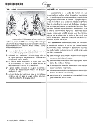 CH - 1º dia | Caderno 2 - AMARELO - Página 3
QUESTÃO 07	
Charge anônima. BURKE, P. A fabricação do rei. Rio de Janeiro: Zahar, 1994.
Na França, o rei Luís XIV teve sua imagem fabricada por
um conjunto de estratégias que visavam sedimentar uma
determinada noção de soberania. Neste sentido, a charge
apresentada demonstra
A	 a humanidade do rei, pois retrata um homem comum,
sem os adornos próprios à vestimenta real.
B	 a unidade entre o público e o privado, pois a figura do
rei com a vestimenta real representa o público e sem
a vestimenta real, o privado.
C	 o vínculo entre monarquia e povo, pois leva
ao conhecimento do público a figura de um rei
despretensioso e distante do poder político.
D	 o gosto estético refinado do rei, pois evidencia a
elegância dos trajes reais em relação aos de outros
membros da corte.
E	 a importância da vestimenta para a constituição
simbólica do rei, pois o corpo político adornado
esconde os defeitos do corpo pessoal.
QUESTÃO 08	
Esclarecimento é a saída do homem de sua
menoridade, da qual ele próprio é culpado. A menoridade
é a incapacidade de fazer uso de seu entendimento sem a
direção de outro indivíduo. O homem é o próprio culpado
dessa menoridade se a causa dela não se encontra na
falta de entendimento, mas na falta de decisão e coragem
de servir-se de si mesmo sem a direção de outrem. Tem
coragem de fazer uso de teu próprio entendimento, tal é
o lema do esclarecimento. A preguiça e a covardia são as
causas pelas quais uma tão grande parte dos homens,
depois que a natureza de há muito os libertou de uma
condição estranha, continuem, no entanto, de bom grado
menores durante toda a vida.
KANT, I. Resposta à pergunta: o que é esclarecimento? Petrópolis: Vozes, 1985 (adaptado).
Kant destaca no texto o conceito de Esclarecimento,
fundamental para a compreensão do contexto filosófico
da Modernidade. Esclarecimento, no sentido empregado
por Kant, representa
A	 a reivindicação de autonomia da capacidade racional
como expressão da maioridade.
B	 o exercício da racionalidade como pressuposto menor
diante das verdades eternas.
C	 a imposição de verdades matemáticas, com caráter
objetivo, de forma heterônoma.
D	 a compreensão de verdades religiosas que libertam o
homem da falta de entendimento.
E	 a emancipação da subjetividade humana de ideologias
produzidas pela própria razão.
*Amar75SAB3*
 