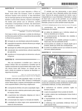 CH - 1º dia | Caderno 2 - AMARELO - Página 4
QUESTÃO 09	
Torna-se claro que quem descobriu a África no
Brasil, muito antes dos europeus, foram os próprios
africanos trazidos como escravos. E esta descoberta
não se restringia apenas ao reino linguístico, estendia-se
também a outras áreas culturais, inclusive à da religião.
Há razões para pensar que os africanos, quando
misturados e transportados ao Brasil, não demoraram
em perceber a existência entre si de elos culturais
mais profundos.
SLENES, R. Malungu, ngoma vem! África coberta e descoberta do Brasil.
Revista USP, n. 12, dez./jan./fev. 1991-92 (adaptado).
Com base no texto, ao favorecer o contato de indivíduos
de diferentes partes da África, a experiência da escravidão
no Brasil tornou possível a
A	 formação de uma identidade cultural afro-brasileira.
B	 superação de aspectos culturais africanos por antigas
tradições europeias.
C	 reprodução de conflitos entre grupos étnicos africanos.
D	 manutenção das características culturais específicas
de cada etnia.
E	 resistência à incorporação de elementos culturais
indígenas.
QUESTÃO 10	
Nós nos recusamos a acreditar que o banco da
justiça é falível. Nós nos recusamos a acreditar que há
capitais insuficientes de oportunidade nesta nação. Assim
nós viemos trocar este cheque, um cheque que nos
dará o direito de reclamar as riquezas de liberdade e a
segurança da justiça.
KING Jr., M. L. Eu tenho um sonho, 28 ago. 1963.
Disponível em: www.palmares.gov.br. Acesso em: 30 nov. 2011 (adaptado).
O cenário vivenciado pela população negra, no sul dos
Estados Unidos nos anos 1950, conduziu à mobilização
social. Nessa época, surgiram reivindicações que tinham
como expoente Martin Luther King e objetivavam
A	 a conquista de direitos civis para a população negra.
B	 o apoio aos atos violentos patrocinados pelos negros
em espaço urbano.
C	 a supremacia das instituições religiosas em meio à
comunidade negra sulista.
D	 a incorporação dos negros no mercado de trabalho.
E	 a aceitação da cultura negra como representante do
modo de vida americano.
QUESTÃO 11	
É verdade que nas democracias o povo parece
fazer o que quer; mas a liberdade política não consiste
nisso. Deve-se ter sempre presente em mente o que é
independência e o que é liberdade. A liberdade é o direito
de fazer tudo o que as leis permitem; se um cidadão
pudesse fazer tudo o que elas proíbem, não teria mais
liberdade, porque os outros também teriam tal poder.
MONTESQUIEU. Do Espírito das Leis. São Paulo: Editora Nova Cultural, 1997 (adaptado).
A característica de democracia ressaltada por
Montesquieu diz respeito
A	 ao status de cidadania que o indivíduo adquire ao
tomar as decisões por si mesmo.
B	 ao condicionamento da liberdade dos cidadãos à
conformidade às leis.
C	 à possibilidade de o cidadão participar no poder e,
nesse caso, livre da submissão às leis.
D	 ao livre-arbítrio do cidadão em relação àquilo que é
proibido, desde que ciente das consequências.
E	 ao direito do cidadão exercer sua vontade de acordo
com seus valores pessoais.
QUESTÃO 12	
Disponível em: www.gandhiserve.org. Acesso em: 21 nov. 2011.
O cartum, publicado em 1932, ironiza as consequências
sociais das constantes prisões de Mahatma Gandhi pelas
autoridades britânicas, na Índia, demonstrando
A	 a ineficiência do sistema judiciário inglês no
território indiano.
B	 o apoio da população hindu à prisão de Gandhi.
C	 o caráter violento das manifestações hindus frente à
ação inglesa.
D	 a impossibilidade de deter o movimento liderado
por Gandhi.
E	 a indiferença das autoridades britânicas frente ao
apelo popular hindu.
*Amar75SAB4*
 