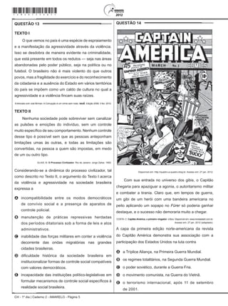 CH - 1º dia | Caderno 2 - AMARELO - Página 5
QUESTÃO 13	
Texto I
O que vemos no país é uma espécie de espraiamento
e a manifestação da agressividade através da violência.
Isso se desdobra de maneira evidente na criminalidade,
que está presente em todos os redutos — seja nas áreas
abandonadas pelo poder público, seja na política ou no
futebol. O brasileiro não é mais violento do que outros
povos, mas a fragilidade do exercício e do reconhecimento
da cidadania e a ausência do Estado em vários territórios
do país se impõem como um caldo de cultura no qual a
agressividade e a violência fincam suas raízes.
Entrevista com Joel Birman. A Corrupção é um crime sem rosto. IstoÉ. Edição 2099, 3 fev. 2010.
Texto II
Nenhuma sociedade pode sobreviver sem canalizar
as pulsões e emoções do indivíduo, sem um controle
muito específico de seu comportamento. Nenhum controle
desse tipo é possível sem que as pessoas anteponham
limitações umas às outras, e todas as limitações são
convertidas, na pessoa a quem são impostas, em medo
de um ou outro tipo.
ELIAS, N. O Processo Civilizador. Rio de Janeiro: Jorge Zahar, 1993.
Considerando-se a dinâmica do processo civilizador, tal
como descrito no Texto II, o argumento do Texto I acerca
da violência e agressividade na sociedade brasileira
expressa a
A	 incompatibilidade entre os modos democráticos
de convívio social e a presença de aparatos de
controle policial.
B	 manutenção de práticas repressivas herdadas
dos períodos ditatoriais sob a forma de leis e atos
administrativos.
C	 inabilidade das forças militares em conter a violência
decorrente das ondas migratórias nas grandes
cidades brasileiras.
D	 dificuldade histórica da sociedade brasileira em
institucionalizar formas de controle social compatíveis
com valores democráticos.
E	 incapacidade das instituições político-legislativas em
formular mecanismos de controle social específicos à
realidade social brasileira.
QUESTÃO 14	
Disponível em: http://quadro-a-quadro.blog.br. Acesso em: 27 jan. 2012.
Com sua entrada no universo dos gibis, o Capitão
chegaria para apaziguar a agonia, o autoritarismo militar
e combater a tirania. Claro que, em tempos de guerra,
um gibi de um herói com uma bandeira americana no
peito aplicando um sopapo no Fürer só poderia ganhar
destaque, e o sucesso não demoraria muito a chegar.
COSTA, C. Capitão América, o primeiro vingador: crítica. Disponível em: www.revistastart.com.br.
Acesso em: 27 jan. 2012 (adaptado).
A capa da primeira edição norte-americana da revista
do Capitão América demonstra sua associação com a
participação dos Estados Unidos na luta contra
A	 a Tríplice Aliança, na Primeira Guerra Mundial.
B	 os regimes totalitários, na Segunda Guerra Mundial.
C	 o poder soviético, durante a Guerra Fria.
D	 o movimento comunista, na Guerra do Vietnã.
E	 o terrorismo internacional, após 11 de setembro
de 2001.
*Amar75SAB5*
 