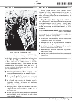 CH - 1º dia | Caderno 2 - AMARELO - Página 6
QUESTÃO 15	
Texto do Cartaz: “Amor e não guerra”
Foto de Jovens em protesto contra a Guerra do Vietnã. Disponível em:
http://goldenyears66to69.blogspot.com. Acesso em: 10 out. 2011.
Nos anos que se seguiram à Segunda Guerra, movimentos
como o Maio de 1968 ou a campanha contra a Guerra
do Vietnã culminaram no estabelecimento de diferentes
formas de participação política. Seus slogans, tais como
“Quando penso em revolução quero fazer amor”, se
tornaram símbolos da agitação cultural nos anos 1960,
cuja inovação relacionava-se
A	 à contestação da crise econômica europeia, que fora
provocada pela manutenção das guerras coloniais.
B	 à organização partidária da juventude comunista,
visando o estabelecimento da ditadura do proletariado.
C	 à unificação das noções de libertação social e
libertação individual, fornecendo um significado
político ao uso do corpo.
D	 à defesa do amor cristão e monogâmico, com fins à
reprodução, que era tomado como solução para os
conflitos sociais.
E	 ao reconhecimento da cultura das gerações passadas,
que conviveram com a emergência do rock e outras
mudanças nos costumes.
QUESTÃO 16	
Nossa cultura lipofóbica muito contribui para a
distorção da imagem corporal, gerando gordos que se
veem magros e magros que se veem gordos, numa
quase unanimidade de que todos se sentem ou se
veem “distorcidos”.
Engordamos quando somos gulosos. É pecado da
gula que controla a relação do homem com a balança.
Todo obeso declarou, um dia, guerra à balança. Para
emagrecer é preciso fazer as pazes com a dita cuja,
visando adequar-se às necessidades para as quais
ela aponta.
FREIRE, D. S. Obesidade não pode ser pré-requisito. Disponível em: http//gnt.globo.com.
Acesso em: 3 abr. 2012 (adaptado).
O texto apresenta um discurso de disciplinarização dos
corpos, que tem como consequência
A	 a ampliação dos tratamentos médicos alternativos,
reduzindo os gastos com remédios.
B	 a democratização do padrão de beleza, tornando-o
acessível pelo esforço individual.
C	 o controle do consumo, impulsionando uma crise
econômica na indústria de alimentos.
D	 a culpabilização individual, associando obesidade à
fraqueza de caráter.
E	 o aumento da longevidade, resultando no crescimento
populacional.
*Amar75SAB6*
 