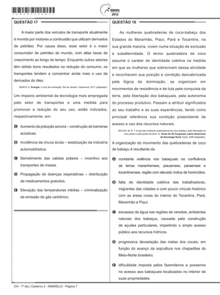 CH - 1º dia | Caderno 2 - AMARELO - Página 7
QUESTÃO 17	
A maior parte dos veículos de transporte atualmente
é movida por motores a combustão que utilizam derivados
de petróleo. Por causa disso, esse setor é o maior
consumidor de petróleo do mundo, com altas taxas de
crescimento ao longo do tempo. Enquanto outros setores
têm obtido bons resultados na redução do consumo, os
transportes tendem a concentrar ainda mais o uso de
derivados do óleo.
MURTA, A. Energia: o vício da civilização. Rio de Janeiro: Garamond, 2011 (adaptado).
Um impacto ambiental da tecnologia mais empregada
pelo setor de transportes e uma medida para
promover a redução do seu uso, estão indicados,
respectivamente, em:
A	 Aumento da poluição sonora – construção de barreiras
acústicas.
B	 Incidência da chuva ácida – estatização da indústria
automobilística.
C	 Derretimento das calotas polares – incentivo aos
transportes de massa.
D	 Propagação de doenças respiratórias – distribuição
de medicamentos gratuitos.
E	 Elevação das temperaturas médias – criminalização
da emissão de gás carbônico.
QUESTÃO 18	
As mulheres quebradeiras de coco-babaçu dos
Estados do Maranhão, Piauí, Pará e Tocantins, na
sua grande maioria, vivem numa situação de exclusão
e subalternidade. O termo quebradeira de coco
assume o caráter de identidade coletiva na medida
em que as mulheres que sobrevivem dessa atividade
e reconhecem sua posição e condição desvalorizada
pela lógica da dominação, se organizam em
movimentos de resistência e de luta pela conquista da
terra, pela libertação dos babaçuais, pela autonomia
do processo produtivo. Passam a atribuir significados
ao seu trabalho e as suas experiências, tendo como
principal referência sua condição preexistente de
acesso e uso dos recursos naturais.
ROCHA, M. R. T. A luta das mulheres quebradeiras de coco-babaçu, pela libertação do
coco preso e pela posse da terra. In: Anais do VII Congresso Latino-Americano
de Sociologia Rural, Quito, 2006 (adaptado).
A organização do movimento das quebradeiras de coco
de babaçu é resultante da
A	 constante violência nos babaçuais na confluência
de terras maranhenses, piauienses, paraenses e
tocantinenses, região com elevado índice de homicídios.
B	 falta de identidade coletiva das trabalhadoras,
migrantes das cidades e com pouco vínculo histórico
com as áreas rurais do interior do Tocantins, Pará,
Maranhão e Piauí.
C	 escassez de água nas regiões de veredas, ambientes
naturais dos babaçus, causada pela construção
de açudes particulares, impedindo o amplo acesso
público aos recursos hídricos.
D	 progressiva devastação das matas dos cocais, em
função do avanço da sojicultura nos chapadões do
Meio-Norte brasileiro.
E	 dificuldade imposta pelos fazendeiros e posseiros
no acesso aos babaçuais localizados no interior de
suas propriedades.
*Amar75SAB7*
 