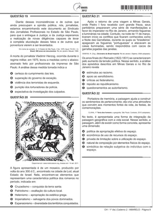 CH - 1º dia | Caderno 2 - AMARELO - Página 8
QUESTÃO 19	
Diante dessas inconsistências e de outras que
ainda preocupam a opinião pública, nós, jornalistas,
estamos encaminhando este documento ao Sindicato
dos Jornalistas Profissionais no Estado de São Paulo,
para que o entregue à Justiça; e da Justiça esperamos
a realização de novas diligências capazes de levar
à completa elucidação desses fatos e de outros que
porventura vierem a ser levantados.
Em nome da verdade. In: O Estado de São Paulo, 3 fev. 1976. Apud. FILHO, I. A.
Brasil, 500 anos em documentos. Rio de Janeiro: Mauad, 1999.
A morte do jornalista Vladimir Herzog, ocorrida durante o
regime militar, em 1975, levou a medidas como o abaixo-
assinado feito por profissionais da imprensa de São
Paulo. A análise dessa medida tomada indica a
A	 certeza do cumprimento das leis.
B	 superação do governo de exceção.
C	 violência dos terroristas de esquerda.
D	 punição dos torturadores da polícia.
E	 expectativa da investigação dos culpados.
QUESTÃO 20	
Disponível em: www.metmuseum.org. Acesso em: 14 set. 2011.
A figura apresentada é de um mosaico, produzido por
volta do ano 300 d.C., encontrado na cidade de Lod, atual
Estado de Israel. Nela, encontram-se elementos que
representam uma característica política dos romanos no
período, indicada em:
A	 Cruzadismo – conquista da terra santa.
B	 Patriotismo – exaltação da cultura local.
C	 Helenismo – apropriação da estética grega.
D	 Imperialismo – selvageria dos povos dominados.
E	 Expansionismo–diversidadedosterritóriosconquistados.
QUESTÃO 21	
Após o retorno de uma viagem a Minas Gerais,
onde Pedro I fora recebido com grande frieza, seus
partidários prepararam uma série de manifestações a
favor do imperador no Rio de Janeiro, armando fogueiras
e luminárias na cidade. Contudo, na noite de 11 de março,
tiveram início os conflitos que ficaram conhecidos como
a Noite das Garrafadas, durante os quais os “brasileiros” 
apagavam as fogueiras “portuguesas” e atacavam as
casas iluminadas, sendo respondidos com cacos de
garrafas jogadas das janelas.
VAINFAS, R. (Org.). Dicionário do Brasil Imperial. Rio de Janeiro: Objetiva, 2008 (adaptado).
Os anos finais do I Reinado (1822-1831) se caracterizaram
pelo aumento da tensão política. Nesse sentido, a análise
dos episódios descritos em Minas Gerais e no Rio de
Janeiro revela
A	 estímulos ao racismo.
B	 apoio ao xenofobismo.
C	 críticas ao federalismo.
D	 repúdio ao republicanismo.
E	 questionamentos ao autoritarismo.
QUESTÃO 22	
Portadora de memória, a paisagem ajuda a construir
os sentimentos de pertencimento; ela cria uma atmosfera
que convém aos momentos fortes da vida, às festas, às
comemorações.
CLAVAL, P. Terra dos homens: a geografia. São Paulo: Contexto, 2010 (adaptado).
No texto, é apresentada uma forma de integração da
paisagem geográfica com a vida social. Nesse sentido, a
paisagem, além de existir como forma concreta, apresenta
uma dimensão
A	 política de apropriação efetiva do espaço.
B	 econômica de uso de recursos do espaço.
C	 privada de limitação sobre a utilização do espaço.
D	 natural de composição por elementos físicos do espaço.
E	 simbólica de relação subjetiva do indivíduo com o
espaço.
*Amar75SAB8*
 
