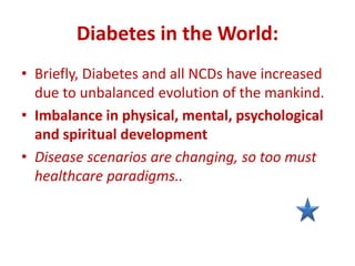 Diabetes in the World:
• Briefly, Diabetes and all NCDs have increased
due to unbalanced evolution of the mankind.
• Imbalance in physical, mental, psychological
and spiritual development
• Disease scenarios are changing, so too must
healthcare paradigms..
 