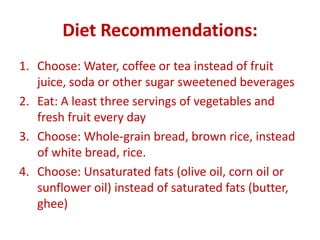 Diet Recommendations:
1. Choose: Water, coffee or tea instead of fruit
juice, soda or other sugar sweetened beverages
2. Eat: A least three servings of vegetables and
fresh fruit every day
3. Choose: Whole-grain bread, brown rice, instead
of white bread, rice.
4. Choose: Unsaturated fats (olive oil, corn oil or
sunflower oil) instead of saturated fats (butter,
ghee)
 