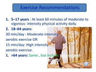 Exercise Recommendations
1. 5–17 years : At least 60 minutes of moderate to
vigorous- intensity physical activity daily.
2. 18–64 years:
30 min/day : Moderate-intensity
aerobic exercise OR
15 min/day: High intensity
aerobic exercise.
1. >64 years: Same , but include balance and
muscle strengthening activity
 
