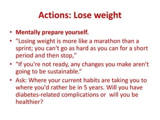 Actions: Lose weight
• Mentally prepare yourself.
• "Losing weight is more like a marathon than a
sprint; you can't go as hard as you can for a short
period and then stop,"
• "If you're not ready, any changes you make aren't
going to be sustainable.“
• Ask: Where your current habits are taking you to
where you'd rather be in 5 years. Will you have
diabetes-related complications or will you be
healthier?
 