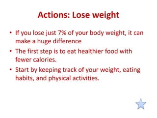 Actions: Lose weight
• If you lose just 7% of your body weight, it can
make a huge difference
• The first step is to eat healthier food with
fewer calories.
• Start by keeping track of your weight, eating
habits, and physical activities.
 