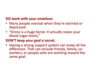 DO work with your emotions
• Many people overeat when they're worried or
depressed.
• "Stress is a huge factor. It actually raises your
blood sugar levels,“
DON'T keep your goal a secret.
• Having a strong support system can make all the
difference. That can include friends, family, co-
workers, or people who are working toward the
same goal.
 