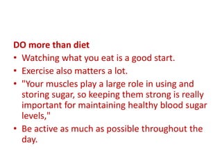 DO more than diet
• Watching what you eat is a good start.
• Exercise also matters a lot.
• "Your muscles play a large role in using and
storing sugar, so keeping them strong is really
important for maintaining healthy blood sugar
levels,"
• Be active as much as possible throughout the
day.
 
