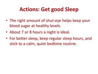 Actions: Get good Sleep
• The right amount of shut-eye helps keep your
blood sugar at healthy levels.
• About 7 or 8 hours a night is ideal.
• For better sleep, keep regular sleep hours, and
stick to a calm, quiet bedtime routine.
 