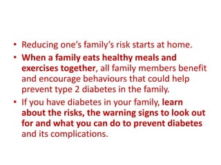 • Reducing one’s family’s risk starts at home.
• When a family eats healthy meals and
exercises together, all family members benefit
and encourage behaviours that could help
prevent type 2 diabetes in the family.
• If you have diabetes in your family, learn
about the risks, the warning signs to look out
for and what you can do to prevent diabetes
and its complications.
 