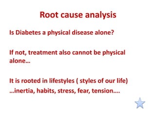 Root cause analysis
Is Diabetes a physical disease alone?
If not, treatment also cannot be physical
alone…
It is rooted in lifestyles ( styles of our life)
…inertia, habits, stress, fear, tension….
 