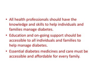 • All health professionals should have the
knowledge and skills to help individuals and
families manage diabetes.
• Education and on-going support should be
accessible to all individuals and families to
help manage diabetes.
• Essential diabetes medicines and care must be
accessible and affordable for every family.
 
