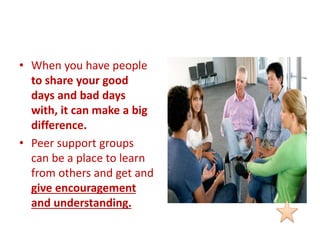 • When you have people
to share your good
days and bad days
with, it can make a big
difference.
• Peer support groups
can be a place to learn
from others and get and
give encouragement
and understanding.
 