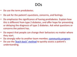 DOs
• Do use the term prediabetes.
• Do ask for the patient’s questions, concerns, and feelings.
• Do emphasize the significance of having prediabetes. Explain how
this is different from type 2 diabetes, and offer hope for preventing
or delaying the diagnosis of type 2 diabetes. Ask what questions or
concerns the patient has.
• Do expect that people can change their behaviors no matter where
they start.
• Do strongly refer to another team member, community program
• Do use the Teach-back” method to quickly assess a patient’s
understanding.
 
