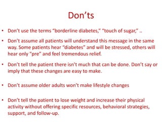 Don’ts
• Don’t use the terms “borderline diabetes,” “touch of sugar,” ..
• Don’t assume all patients will understand this message in the same
way. Some patients hear “diabetes” and will be stressed, others will
hear only “pre” and feel tremendous relief.
• Don’t tell the patient there isn’t much that can be done. Don’t say or
imply that these changes are easy to make.
• Don’t assume older adults won’t make lifestyle changes
• Don’t tell the patient to lose weight and increase their physical
activity without offering specific resources, behavioral strategies,
support, and follow-up.
 