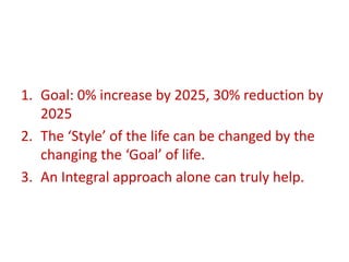 1. Goal: 0% increase by 2025, 30% reduction by
2025
2. The ‘Style’ of the life can be changed by the
changing the ‘Goal’ of life.
3. An Integral approach alone can truly help.
 