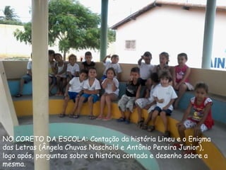 NO CORETO DA ESCOLA: Contação da história Lineu e o Enigma
das Letras (Ângela Chuvas Naschold e Antônio Pereira Junior),
logo após, perguntas sobre a história contada e desenho sobre a
mesma.
 