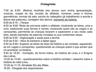 Cronograma
7:00 às 8:00– (Rotina) Acolhida dos alunos com minha apresentação,
músicas, oração do dia, revisão do alfabeto, números, cores e formas
geométricas; normas da sala, escrita do cabeçalho (já trabalhando a escrita e
leitura das palavras), contagem dos alunos; momento da história.
8:00 às 8:15 - Parque
8:20 às 9:00- Roda de conversa sobre o alfabeto; mostrando as letras, uma a
uma, explorando suas formas e nomes, mostrando quem são as vogais e as
consoantes, permitindo às crianças tocarem e explorarem a seu modo cada
letra, dando exemplos de palavras iniciadas ou que contenham essas.
9:00 às 9:20 - Organização e saída para o lanche.
9:20 às 9:30 – Hora do banheiro e beber água.
9:30 às 9:40– Explorar as letras do título da história a ser contada, separando-
as em vogais e consoantes, questionando as crianças sobre o que acham que
irá acontecer na história;
9:40 às 10:20 - Contação, de forma lúdica, da história de Lineu e o Enigma
das Letras.
10:20 às 10:40 – questionamentos sobre a história contada + desenho sobre a
história do robô Lineu .
10:45 às 11:15- Atividade Dia das Mães.
11:20- Chegada dos responsáveis.
 