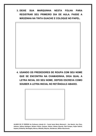ALUNOS DO 2º PERÍODO da Professora Iolanda Sá – Escola Santa Maria Menina/LJ - Ana Beatriz, Ana Clara,
Andreza, Ayllana Rodrigues, Bárbara Vitória, Gustavo, Helena, Heloiza Eduarda, Kaik Pompeu, Kayke Gabriel,
Kaylana, Kimberlly, Mariângela, Marcos, Mikaelly, Meymar, Wanderson, Willian Nascimento.
3. DEIXE SUA MARQUINHA NESTA FOLHA PARA
REGISTRAR SEU PRIMEIRO DIA DE AULA. PASSE A
MÃOZINHA NA TINTA GUACHE E COLOQUE NO PAPEL.
4. USANDO OS PREDEDORES DE ROUPA COM SEU NOME
QUE SE ENCONTRA NA CHAMADINHA, DIGA QUAL A
LETRA INCIAL DO SEU NOME, DEPOIS ESCREVA COMO
SOUBER A LETRA INICIAL NO RETÂNGULO ABAIXO.
 