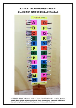 ALUNOS DO 2º PERÍODO da Professora Iolanda Sá – Escola Santa Maria Menina/LJ - Ana Beatriz, Ana Clara,
Andreza, Ayllana Rodrigues, Bárbara Vitória, Gustavo, Helena, Heloiza Eduarda, Kaik Pompeu, Kayke Gabriel,
Kaylana, Kimberlly, Mariângela, Marcos, Mikaelly, Meymar, Wanderson, Willian Nascimento.
RECURSO UTILAZDO DURANTE A AULA.
CHAMADINHA COM OS NOME DAS CRIANÇAS.
 