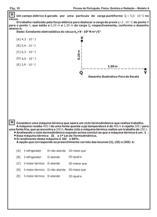 Pág. 10 Provas de Português, Física, Química e Redação – Modelo A
25
Um campo elétrico é gerado por uma partícula de carga puntiforme Q = 5,0 · 10-6
C no
vácuo.
O trabalho realizado pela força elétrica para deslocar a carga de prova q=2 · 10-8
C do ponto X
para o ponto Y, que estão a 0,20 m e 1,50 m da carga Q, respectivamente, conforme o desenho
abaixo é:
Dado: Constante eletrostática do vácuo k0
=9 · 109
N m2
/C2
[A] 4,3 · 10-3
J
[B] 5,4 · 10-3
J
[C] 6,3 · 10-6
J
[D]
[E] 3,9 · 10-3
J
x
Q Y
0,20m
Desenho Ilustrativo-Fora de Escala
1,50 m
6,0 · 10-3
J
26 Considere uma máquina térmica que opera um ciclo termodinâmico que realiza trabalho.
A máquina recebe 400 J de uma fonte quente cuja temperatura é de 400 K e rejeita 200 J para
uma fonte fria, que se encontra a 200 K. Neste ciclo a máquina térmica realiza um trabalho de 200 J.
Analisando o ciclo termodinâmico exposto acima conclui-se que a máquina térmica é um I .
Essa máquina térmica II a 1ª Lei da Termodinâmica.
O rendimento desta máquina é III a 50%.
A opção que corresponde ao preenchimento correto das lacunas (I), (II) e (III) é:
[A] I-refrigerador II-não atende III-maior que
[B] I-refrigerador II-atende
[C] I-motor térmico II-atende
[D] I-motor térmico II-não atende III-maior que
[E] I-motor térmico II-atende
III-igual a
III-menor que
III-igual a
 