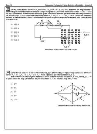 Pág. 12 Provas de Português, Física, Química e Redação – Modelo A
30
29
Um fio condutor no trecho KLM, sendo KL = 8,0 m e LM = 6,0 m, está dobrado em ângulo reto e
está ortogonalmente inserido em um campo magnético uniforme de intensidade B = 0,40 T. Este
fio está conectado a um circuito resistivo que é composto por um gerador ideal de ddp (diferença
de potencial) E = 40 V e resistências ôhmicas de R1
= 8 Ω, R2
= 12 Ω e R3
= 24 Ω, conforme desenho
abaixo. A intensidade da força resultante de origem magnética que atuará sobre o fio condutor no
trecho KLM é:
[A] 35,0 N
[B] 40,0 N
[C] 45,0 N
[D] 85,0 N
[E] 95,0 N
Considere o circuito elétrico ABCD abaixo, que é formado por 4 (quatro) resistores ôhmicos
sendo R1
= 0,5 Ω, R2
= 1 Ω, R3
= 2 Ω, R4
= 4 Ω e 2 (dois) geradores ideais E1
e E2
.
Sabendo que a diferença de potencial entre os terminais do resistor R1
é zero, isto é, (VCD
=0)
e que o valor da ddp (diferença de potencial) de E2
= 4 V então a ddp de E1
vale:
Desenho Ilustrativo - Fora de Escala
[A] 1 V
[B] 2 V
[C] 5 V
[D] 8 V
[E] 10 V
Desenho Ilustrativo - Fora de Escala
8 12 24
8,0 m
6,0 m
40 V
R1
R2 R3
 