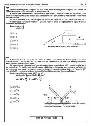 Pág. 13Provas de Português, Física, Química e Redação – Modelo A
Final da Prova de Física
31
Dados: cos θθθθθ=0,6
sen θθθθθ=0,8
[A] 2,0 N
[B] 9,0 N
[C] 15,0 N
[D] 18,0 N
[E] 20,0 N
Os coeficientes de atrito estático entre o bloco A e o bloco B é 0,3 e do bloco B e o solo é 0,2.
O bloco A está ligado por um fio ideal tracionado ao solo no ponto X, fazendo um ângulo θθθθθ com
A intensidade da força horizontal aplicada ao bloco B nas condições abaixo, capaz de tornar
iminente o movimento é:
Um bloco homogêneo A de peso 6 N está sobre o bloco homogêneo B de peso 20 N ambos em
repouso. O bloco B está na iminência de movimento.
←←←←←
a horizontal enquanto que o bloco B está sendo solicitado por uma força horizontal F, conforme o
desenho abaixo.
←←←←←
|F|
←←←←←
B
A
θθθθθ
Desenho Ilustrativo - Fora de Escala
solo horizontalX
F
32
O desenho abaixo apresenta uma barra metálica ABC em formato de L de peso desprezível
com dimensões AB = 0,8 m e BC = 0,6 m, articulado em B por meio de um pino sem atrito e posicionada
a 45° em relação à linha horizontal.
Na extremidade A é presa uma esfera homogênea de volume igual a 20 L e peso igual a 500 N
por meio de um fio ideal tracionado. A esfera está totalmente imersa, sem encostar no fundo de
Dados: densidade da água: 1000 kg/m3
aceleração da gravidade: 10 m/s2
[A] 200 N
[B]
[C]
[D]
[E]
2
2130 N
150 N2
80 N2
45 N2
Desenho Ilustrativo - Fora de Escala
450
450
C
B
A
pino
água
←←←←←
fundo
linha horizontal
com o lado BC e mantém o sistema em equilíbrio estático, como o desenho abaixo é:
←←←←←
|F|um recipiente com água, conforme o desenho abaixo. O valor do módulo da força que faz 90°
cos 45°=
2
2
sen 45°= e 2
2
 
