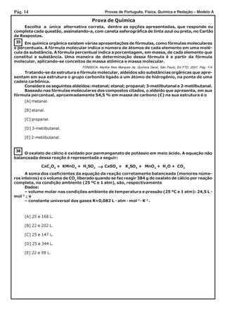 Pág. 14 Provas de Português, Física, Química e Redação – Modelo A
Prova de Química
34
Escolha a única alternativa correta, dentre as opções apresentadas, que responde ou
completa cada questão, assinalando-a, com caneta esferográfica de tinta azul ou preta, no Cartão
de Respostas.
33 Em química orgânica existem várias apresentações de fórmulas, como fórmulas moleculares
e percentuais. A fórmula molecular indica o número de átomos de cada elemento em uma molé-
cula da substância. A fórmula percentual indica a porcentagem, em massa, de cada elemento que
constitui a substância. Uma maneira de determinação dessa fórmula é a partir da fórmula
molecular, aplicando-se conceitos de massa atômica e massa molecular.
FONSECA, Martha Reis Marques da, Química Geral, São Paulo, Ed FTD, 2007, Pág. 114
Tratando-se da estrutura e fórmula molecular, aldeídos são substâncias orgânicas que apre-
sentam em sua estrutura o grupo carbonila ligado a um átomo de hidrogênio, na ponta de uma
cadeia carbônica.
Considere os seguintes aldeídos: metanal; etanal; propanal; 3-metilbutanal e 2-metilbutanal.
Baseado nas fórmulas moleculares dos compostos citados, o aldeído que apresenta, em sua
fórmula percentual, aproximadamente 54,5 % em massa de carbono (C) na sua estrutura é o
[A] metanal.
[B] etanal.
[C] propanal.
[D] 3-metilbutanal.
[E] 2-metilbutanal.
O oxalato de cálcio é oxidado por permanganato de potássio em meio ácido. A equação não
balanceada dessa reação é representada a seguir:
CaC2
O4
+ KMnO4
+ H2
SO4
CaSO4
+ K2
SO4
+ MnO2
+ H2
O + CO2
←←←←←
A soma dos coeficientes da equação da reação corretamente balanceada (menores núme-
ros inteiros) e o volume de CO2
liberado quando se faz reagir 384 g de oxalato de cálcio por reação
completa, na condição ambiente (25 ºC e 1 atm), são, respectivamente
Dados:
– volume molar nas condições ambiente de temperatura e pressão (25 ºC e 1 atm): 24,5 L ·
mol-1
; e
– constante universal dos gases R=0,082 L · atm · mol-1
· K-1
.
[A] 25 e 168 L.
[B] 22 e 202 L.
[C] 25 e 147 L.
[D] 25 e 344 L.
[E] 22 e 98 L.
 
