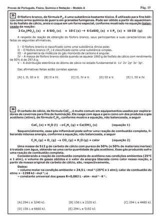 Pág. 15Provas de Português, Física, Química e Redação – Modelo A
35
←←←←←
O fósforo branco, de fórmula P4
, é uma substância bastante tóxica. É utilizado para fins béli-
cos como arma química de guerra em granadas fumígenas. Pode ser obtido a partir do aquecimen-
to do fosfato de cálcio, areia e coque em um forno especial, conforme mostrado na equação balan-
ceada da reação:
2 Ca3
(PO4
)2
(s) + 6 SiO2
(s) + 10 C (s) 6 CaSiO3
(s) + 1 P4
(s) + 10 CO (g)
A respeito da reação de obtenção do fósforo branco, seus participantes e suas características são
feitas as seguintes afirmativas.
I – O fósforo branco é classificado como uma substância iônica polar.
II – O fósforo branco (P4
) é classificado como uma substância simples.
III – A geometria da molécula do gás monóxido de carbono é angular.
IV – A massa de fósforo branco obtida quando se aquece 1860 g de fosfato de cálcio com rendimento
de 80% é de 297,6 g.
V – A distribuição eletrônica do átomo de cálcio no estado fundamental é: 1s2
2s2
2p6
3s2
3p5
.
Das afirmativas feitas estão corretas apenas
[A] I, II, III e V. [B] II e IV. [C] II, IV e V. [D] III e V. [E] I, III e IV.
36
[A] 294 L e 3240 kJ. [B] 156 L e 2320 kJ. [C] 294 L e 4480 kJ.
[D] 156 L e 6660 kJ. [E] 294 L e 5192 kJ.
←←←←←
O carbeto de cálcio, de fórmula CaC2
, é muito comum em equipamentos usados por explora-
dores de cavernas para fins de iluminação. Ele reage com água e gera como um dos produtos o gás
acetileno (etino), de fórmula C2
H2
, conforme mostra a equação, não balanceada, a seguir
CaC2
(s) + H2
O (l) C2
H2
(g) + Ca(OH)2
(s) (equação 1)
Sequencialmente, esse gás inflamável pode sofrer uma reação de combustão completa, li-
berando intensa energia, conforme a equação, não balanceada, a seguir
C2
H2
(g) + O2
(g) CO2
(g) + H2
O (g) + calor (equação 2)
←←←←←
Uma massa de 512 g de carbeto de cálcio com pureza de 50% (e 50% de materiais inertes)
é tratada com água, obtendo-se uma certa quantidade de gás acetileno. Esse gás produzido sofre
uma reação de combustão completa.
Considerando a reação de combustão completa do acetileno nas condições ambientes (25ºC
e 1 atm), o volume de gases obtidos e o valor da energia liberada como calor nessa reação, a
partir da massa original de carbeto de cálcio, são, respectivamente,
Dados:
– volume molar na condição ambiente = 24,5 L · mol-1
(25ºC e 1 atm); calor de combustão do
etino = -1298 kJ · mol-1
; e
– constante universal dos gases R=0,082 L · atm · mol-1
· K-1
.
 