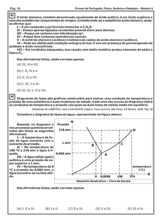Pág. 18 Provas de Português, Física, Química e Redação – Modelo A
42
[A] III, VI e VII.
[B] I, II, IV e V.
[C] II, IV e VII.
[D] I, III, V e VI.
[E] III, IV, V, VI e VII.
41
O ácido etanoico, também denominado usualmente de ácido acético, é um ácido orgânico e
uma das substâncias componentes do vinagre. Considerando-se a substância ácido etanoico, pode-
se afirmar que:
I – É um composto cuja fórmula molecular é C2
H6
O.
II – Possui apenas ligações covalentes polares entre seus átomos.
III – Possui um carbono com hibridização sp2
.
IV – Possui dois carbonos assimétricos (quiral).
V – O anidrido etanoico (acético) é isômero de cadeia do ácido etanoico (acético).
VI – Pode ser obtido pela oxidação enérgica do but-2-eno em presença do permanganato de
potássio e ácido concentrado.
VII – Em condições adequadas, sua reação com sódio metálico produz etanoato de sódio e
libera H2
.
Das afirmativas feitas, estão corretas apenas
Diagramas de fases são gráficos construídos para indicar uma condição de temperatura e
pressão de uma substância e suas mudanças de estado. Cada uma das curvas do diagrama indica
as condições de temperatura e pressão nas quais as duas fases de estado estão em equilíbrio.
Modificado de USBERCO, João e SALVADOR, Edgard, Físico-química, São Paulo, Ed Saraiva, 2009, Pág. 98
Considere o diagrama de fases da água, representado na figura abaixo:
Baseado no diagrama e
nos processos químicos envol-
vidos são feitas as seguintes
afirmativas:
I – A temperatura de fu-
são da água aumenta com o
aumento da pressão.
II – Na temperatura de
100 ºC e 218 atm a água é lí-
quida.
III – A água sólida (gelo)
sublima a uma pressão de va-
por superior a 1 atm.
IV – Na temperatura de 0
ºC e pressão de 0,006 atm, a
água encontra-se na fase sóli-
da.
Das afirmativas feitas, estão corretas apenas
[A] I, II e IV. [B] I e II. [C] II e IV. [D] II e III. [E] III e IV.
218 atm
B C
D
A
Pressão
0
temperatura
(o
C)
100
0,006 atm
0,0098 374
1 atm
Desenho Ilustrativo – Fora de Escala
 