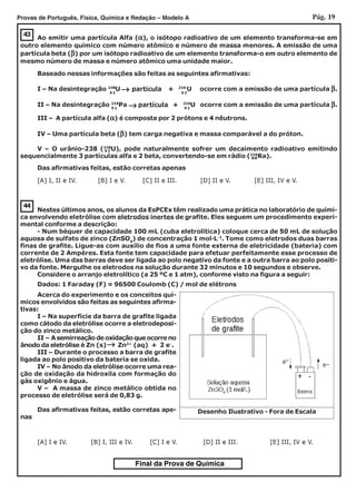 Pág. 19Provas de Português, Física, Química e Redação – Modelo A
Final da Prova de Química
44
Nestes últimos anos, os alunos da EsPCEx têm realizado uma prática no laboratório de quími-
ca envolvendo eletrólise com eletrodos inertes de grafite. Eles seguem um procedimento experi-
mental conforme a descrição:
- Num béquer de capacidade 100 mL (cuba eletrolítica) coloque cerca de 50 mL de solução
aquosa de sulfato de zinco (ZnSO4
) de concentração 1 mol·L-1
. Tome como eletrodos duas barras
finas de grafite. Ligue-as com auxílio de fios a uma fonte externa de eletricidade (bateria) com
corrente de 2 Ampères. Esta fonte tem capacidade para efetuar perfeitamente esse processo de
eletrólise. Uma das barras deve ser ligada ao polo negativo da fonte e a outra barra ao polo positi-
vo da fonte. Mergulhe os eletrodos na solução durante 32 minutos e 10 segundos e observe.
Considere o arranjo eletrolítico (a 25 ºC e 1 atm), conforme visto na figura a seguir:
Dados: 1 Faraday (F) = 96500 Coulomb (C) / mol de elétrons
Acerca do experimento e os conceitos quí-
micos envolvidos são feitas as seguintes afirma-
tivas:
I – Na superfície da barra de grafite ligada
como cátodo da eletrólise ocorre a eletrodeposi-
ção do zinco metálico.
II – A semirreação de oxidação que ocorre no
ânodo da eletrólise é Zn (s) Zn2+
(aq) + 2 e-
.
III – Durante o processo a barra de grafite
ligada ao polo positivo da bateria se oxida.
IV – No ânodo da eletrólise ocorre uma rea-
ção de oxidação da hidroxila com formação do
gás oxigênio e água.
V – A massa de zinco metálico obtida no
processo de eletrólise será de 0,83 g.
Das afirmativas feitas, estão corretas ape-
nas
←←←←←
[A] I e IV. [B] I, III e IV. [C] I e V. [D] II e III. [E] III, IV e V.
Desenho Ilustrativo - Fora de Escala
-
-
[A] I, II e IV. [B] I e V. [C] II e III. [D] II e V. [E] III, IV e V.
43
Ao emitir uma partícula Alfa (ααααα), o isótopo radioativo de um elemento transforma-se em
outro elemento químico com número atômico e número de massa menores. A emissão de uma
partícula beta (βββββ) por um isótopo radioativo de um elemento transforma-o em outro elemento de
mesmo número de massa e número atômico uma unidade maior.
Baseado nessas informações são feitas as seguintes afirmativas:
I – Na desintegração 238
U partícula + 234
U ocorre com a emissão de uma partícula βββββ.
II – Na desintegração 234
Pa partícula + 234
U ocorre com a emissão de uma partícula βββββ.
←←←←←
←←←←←
III – A partícula alfa (ααααα) é composta por 2 prótons e 4 nêutrons.
IV – Uma partícula beta (βββββ) tem carga negativa e massa comparável a do próton.
V – O urânio-238 (238
U), pode naturalmente sofrer um decaimento radioativo emitindo
sequencialmente 3 partículas alfa e 2 beta, convertendo-se em rádio (226
Ra).
Das afirmativas feitas, estão corretas apenas
92
92
92
91
92
88
 