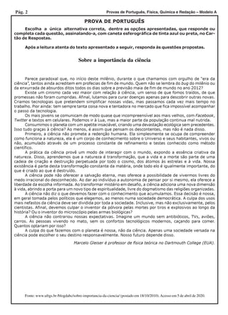 Pág. 2 Provas de Português, Física, Química e Redação – Modelo A
Sobre a importância da ciência
PROVA DE PORTUGUÊS
Escolha a única alternativa correta, dentre as opções apresentadas, que responde ou
completa cada questão, assinalando-a, com caneta esferográfica de tinta azul ou preta, no Car-
tão de Respostas.
Após a leitura atenta do texto apresentado a seguir, responda às questões propostas.
Marcelo Gleiser é professor de física teórica no Dartmouth College (EUA).
Parece paradoxal que, no início deste milênio, durante o que chamamos com orgulho de “era da
ciência”, tantos ainda acreditem em profecias de fim de mundo. Quem não se lembra do bug do milênio ou
da enxurrada de absurdos ditos todos os dias sobre a previsão maia de fim de mundo no ano 2012?
Existe um cinismo cada vez maior com relação à ciência, um senso de que fomos traídos, de que
promessas não foram cumpridas. Afinal, lutamos para curar doenças apenas para descobrir outras novas.
Criamos tecnologias que pretendem simplificar nossas vidas, mas passamos cada vez mais tempo no
trabalho. Pior ainda: tem sempre tanta coisa nova e tentadora no mercado que fica impossível acompanhar
o passo da tecnologia.
Os mais jovens se comunicam de modo quase que incompreensível aos mais velhos, com Facebook,
Twitter e textos em celulares. Podemos ir à Lua, mas a maior parte da população continua mal nutrida.
Consumimos o planeta com um apetite insaciável, criando uma devastação ecológica sem precedentes.
Isso tudo graças à ciência? Ao menos, é assim que pensam os descontentes, mas não é nada disso.
Primeiro, a ciência não promete a redenção humana. Ela simplesmente se ocupa de compreender
como funciona a natureza, ela é um corpo de conhecimento sobre o Universo e seus habitantes, vivos ou
não, acumulado através de um processo constante de refinamento e testes conhecido como método
científico.
A prática da ciência provê um modo de interagir com o mundo, expondo a essência criativa da
natureza. Disso, aprendemos que a natureza é transformação, que a vida e a morte são parte de uma
cadeia de criação e destruição perpetuada por todo o cosmo, dos átomos às estrelas e à vida. Nossa
existência é parte desta transformação constante da matéria, onde todo elo é igualmente importante, do
que é criado ao que é destruído.
A ciência pode não oferecer a salvação eterna, mas oferece a possibilidade de vivermos livres do
medo irracional do desconhecido. Ao dar ao indivíduo a autonomia de pensar por si mesmo, ela oferece a
liberdade da escolha informada. Ao transformar mistério em desafio, a ciência adiciona uma nova dimensão
à vida, abrindo a porta para um novo tipo de espiritualidade, livre do dogmatismo das religiões organizadas.
A ciência não diz o que devemos fazer com o conhecimento que acumulamos. Essa decisão é nossa,
em geral tomada pelos políticos que elegemos, ao menos numa sociedade democrática. A culpa dos usos
mais nefastos da ciência deve ser dividida por toda a sociedade. Inclusive, mas não exclusivamente, pelos
cientistas. Afinal, devemos culpar o inventor da pólvora pelas mortes por tiros e explosivos ao longo da
história? Ou o inventor do microscópio pelas armas biológicas?
A ciência não contrariou nossas expectativas. Imagine um mundo sem antibióticos, TVs, aviões,
carros. As pessoas vivendo no mato, sem os confortos tecnológicos modernos, caçando para comer.
Quantos optariam por isso?
A culpa do que fazemos com o planeta é nossa, não da ciência. Apenas uma sociedade versada na
ciência pode escolher o seu destino responsavelmente. Nosso futuro depende disso.
Fonte: www.ufrgs.br /blogdabc/sobre-importancia-da-ciencia/ (postado em 18/10/2010).Acesso em 5 de abril de 2020.
 