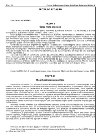 Pág. 20 Provas de Português, Física, Química e Redação – Modelo A
PROVA DE REDAÇÃO
Leia os textos abaixo.
TEXTO I
TEXTO II
Coisa mais preciosa
O conhecimento científico
“Toda a nossa ciência, comparada com a realidade, é primitiva e infantil – e, no entanto, é a coisa
mais preciosa que temos “ (Albert Einstein: 1879 – 1955) (...)
O que quase nunca encontramos — nas bibliotecas públicas, nas revistas das bancas de jornal e nos
programas de horário nobre na televisão — é a evidência, fornecida pelo deslocamento do fundo do mar e
pelo movimento das placas tectônicas, e também pelo mapeamento do fundo do oceano, mostrando de
forma inequívoca a impossibilidade de ter existido um continente [Atlântida] entre a Europa e as Américas
num período que se aproxime da escala de tempo proposta.
Os relatos espúrios que enganam os ingênuos são acessíveis. As abordagens céticas são muito mais
difíceis de encontrar. O ceticismo não vende bem. Uma pessoa inteligente e curiosa, que se baseie inteiramente
na cultura popular para se informar sobre uma questão como Atlântida, tem uma probabilidade centenas ou
milhares de vezes maior de encontrar uma fábula tratada de maneira acrítica em lugar de uma avaliação
sóbria e equilibrada. (...)
A ciência desperta um sentimento sublime de admiração. Mas a pseudociência também produz esse
efeito. As divulgações escassas e malfeitas da ciência abandonam nichos ecológicos que a pseudociência
preenche com rapidez. Se houvesse ampla compreensão de que os dados do conhecimento requerem
evidência adequada antes de poder ser aceitos, não haveria espaço para a pseudociência. Mas na cultura
popular prevalece uma espécie de Lei de Gresham, segundo a qual a ciência ruim expulsa a boa.
Fonte: SAGAN, Carl. O mundo assombrado pelos demônios. São Paulo: Companhia das Letras, 1996.
Foi no início do século XVII, quando o mundo europeu passava por profundas transformações, que o
homem se tornou o centro da natureza (antropocentrismo). Acompanhando o movimento histórico, ele
mudou toda a estrutura do pensamento e rompeu com as concepções de Aristóteles, ainda vigentes e
defendidas pela Igreja, segundo as quais tudo era hierarquizado e imóvel, desde as instituições e até mesmo
o planeta Terra. O homem passou, então, a ver a natureza como objeto de sua ação e de seu conhecimento,
podendo nela interferir. Portanto, podia formular hipóteses e experimentá-las para verificar a sua veracidade,
superando assim as explicações metafísicas e teológicas que até então predominavam. O mundo imóvel foi
substituído por um universo aberto e infinito, ligado a uma unidade de leis. Era o nascimento da ciência
enquanto um objeto específico de investigação, com um método próprio para o controle da produção do
conhecimento.
Podemos afirmar, portanto, que o conhecimento científico é uma conquista recente da humanidade,
pois tem apenas trezentos anos. Ele transformou-se numa prática constante, procurando afastar crenças
supersticiosas e ignorância, através de métodos rigorosos, para produzir um conhecimento sistemático,
preciso e objetivo que garanta prever acontecimentos e agir de forma mais segura.
Sendo assim, o que diferencia o senso comum do conhecimento científico é o rigor. Enquanto o senso
comum é acrítico, fragmentado, preso a preconceitos e a tradições conservadoras, a ciência preocupa-se
com as pesquisas sistemáticas que produzam teorias que revelem a verdade sobre a realidade, uma vez que
a ciência produz o conhecimento a partir da razão.
Fonte: https://www.webartigos.com/artigos/a-importancia-do-conhecimento-cientifico/18633. Acesso
em 16 de abril de 2020.
Publicado em 25 de maio de 2009 por Vamilson Souza D‘Espíndola
 
