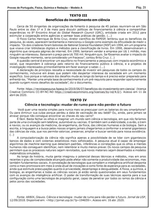 Pág. 21Provas de Português, Física, Química e Redação – Modelo A
Ciência e tecnologia: mudar de rumo para não perder o futuro
TEXTO IV
TEXTO III
Benefícios do investimento em ciência
Cerca de 50 dirigentes de organizações de fomento à pesquisa de 45 países reuniram-se em São
Paulo entre os dias 1º e 3 de maio para discutir políticas de financiamento à ciência e compartilhar
experiências no 8º Encontro Anual do Global Research Council (GRC), entidade criada em 2012 para
estimular a cooperação entre agências e semear boas práticas de gestão. (...)
O físico Carlos Henrique de Brito Cruz, diretor científico da FAPESP, lembrou que os benefícios da
pesquisa, às vezes, aparecem tardiamente e mencionou o Google como exemplo da dificuldade de medir o
impacto. “Os dois criadores foram bolsistas da National Science Foundation [NSF] em 1994, em um programa
que visava criar bibliotecas digitais e métodos para a classificação de livros. Em 1998, desenvolveram o
algoritmo que ranqueia páginas de internet. Em 1999, tentaram vender a empresa por U$ 1 milhão, mas
ninguém se interessou. Baixaram o preço para U$ 700 mil. Ninguém quis. Se fôssemos avaliar o impacto do
Google naquele momento, seria considerado um fracasso”, contou Brito Cruz. (…)
A questão central é encontrar um equilíbrio no financiamento a pesquisas com impacto econômico e
social, que respondem à cobrança pelo retorno do financiamento público à ciência, e a projetos de
investigação interessados primordialmente em fazer avançar o saber. (...)
A declaração de princípios ressalta a necessidade de investir em pesquisas de todos os campos do
conhecimento, inclusive em áreas que podem não despertar interesse da sociedade em um momento
específico. Isso porque a natureza dos desafios muda ao longo do tempo e é preciso estar preparado para
enfrentá-los. “Manter uma ampla base de conhecimento é um pré-requisito para responder oportunamente
quando surgem novos desafios da sociedade”, diz o documento.
Fonte: https://revistapesquisa.fapesp.br/2019/06/07/beneficios-do-investimento-em-ciencia/ (licença
Creative Commons CC-BY-NC-ND https://creativecommons.org/licenses/by-nd/4.0/). Acesso em 11 de
abril de 2020.
Você quer uma receita simples para nunca mais se preocupar com as baterias do seu smartphone?
Ou para diminuir sua culpa porque perdeu a data de vacinação de seu bebê? Ou, ainda, para jamais se
atrasar porque não consegue encontrar as chaves do seu carro?
É fácil. Basta fechar os olhos e imaginar um mundo sem ciência e tecnologia, em que nós faríamos
parte de uma civilização sem telefone, automóvel ou vacinas. E também sem a eletricidade, o avião, o trem
e navios; ou os avanços da medicina, da engenharia, da física, das ciências humanas e da biologia. Sem a
escrita, a linguagem e a busca pelas nossas origens jamais chegaríamos a conformar o arsenal gigantesco
das ciências da vida, que nos permite valorizar, preservar, ampliar e buscar sentido para nossa existência.
(…)
A computadorização da ciência não significa apenas a possibilidade de se lidar com gigantescos
bancos de dados e com sistemas estatísticos mais sofisticados. A pesquisa atual é capaz de empregar
algoritmos de machine learning que detectam padrões, inferências e correlações que os olhos e mentes
humanos não conseguem identificar, nem relembrar e muito menos prever. Os novos campos de pesquisa
permitem que os processos naturais sejam revisitados, que novos materiais sejam desenhados e modelos
matemáticos simulados.
Ao longo da história, muita gente imaginou o potencial dessas técnicas e métodos, mas em anos
recentes o grau de complexidade alcançado pode afetar não somente a produtividade das economias, mas
também fundamentos sociais. A constelação de tecnologias que compõem a inteligência artificial desponta
como a mais promissora em meio à onda atual de inovações e como fonte de esperança para as sociedades,
ainda que estimule preocupações quanto à privacidade, desemprego e desigualdade. A física, a química, a
biologia, as engenharias e todas as ciências sociais já estão sendo questionadas em seus fundamentos
com os avanços da inteligência artificial. O poder de transformação de suas técnicas aponta para a sua
configuração como uma tecnologia de propósito geral, capaz de penetrar por todos os ramos da ciência e
pelos poros das sociedades.
Fonte: ARBIX, Glauco. Ciência e tecnologia: mudar de rumo para não perder o futuro. Jornal da USP,
12/09/2018. Disponível em: <http://jornal.usp.br/?p=194659>. Acesso em: 16 abr. 2020.
 