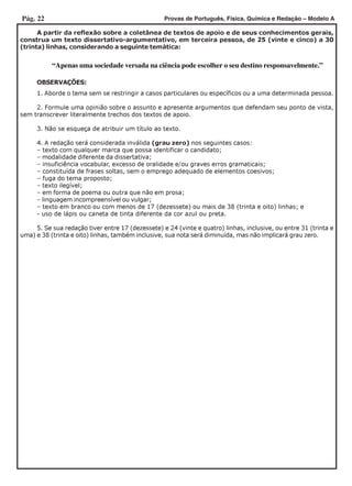 Pág. 22 Provas de Português, Física, Química e Redação – Modelo A
OBSERVAÇÕES:
1. Aborde o tema sem se restringir a casos particulares ou específicos ou a uma determinada pessoa.
2. Formule uma opinião sobre o assunto e apresente argumentos que defendam seu ponto de vista,
sem transcrever literalmente trechos dos textos de apoio.
3. Não se esqueça de atribuir um título ao texto.
4. A redação será considerada inválida (grau zero) nos seguintes casos:
– texto com qualquer marca que possa identificar o candidato;
– modalidade diferente da dissertativa;
– insuficiência vocabular, excesso de oralidade e/ou graves erros gramaticais;
– constituída de frases soltas, sem o emprego adequado de elementos coesivos;
– fuga do tema proposto;
– texto ilegível;
– em forma de poema ou outra que não em prosa;
– linguagem incompreensível ou vulgar;
– texto em branco ou com menos de 17 (dezessete) ou mais de 38 (trinta e oito) linhas; e
- uso de lápis ou caneta de tinta diferente da cor azul ou preta.
5. Se sua redação tiver entre 17 (dezessete) e 24 (vinte e quatro) linhas, inclusive, ou entre 31 (trinta e
uma) e 38 (trinta e oito) linhas, também inclusive, sua nota será diminuída, mas não implicará grau zero.
A partir da reflexão sobre a coletânea de textos de apoio e de seus conhecimentos gerais,
construa um texto dissertativo-argumentativo, em terceira pessoa, de 25 (vinte e cinco) a 30
(trinta) linhas, considerando a seguinte temática:
“Apenas uma sociedade versada na ciência pode escolher o seu destino responsavelmente.”
 