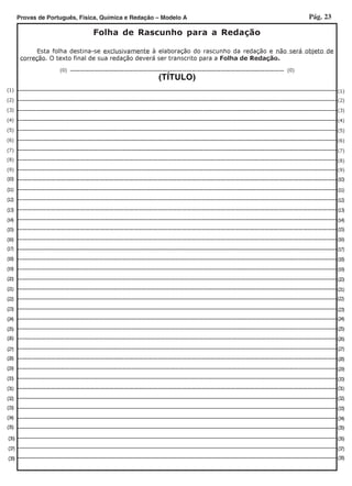 Pág. 23Provas de Português, Física, Química e Redação – Modelo A
____________________________________________
(TÍTULO)
_______________________________________________________________________________________________________________________
____________________________________________________________________
___________________________________________________________________
___________________________________________________________________
___________________________________________________________________
_____________________________________________________________________
___________________________________________________________________
__________________________________________________________________
___________________________________________________________________
__________________________________________________________________
___________________________________________________________________
__________________________________________________________________
__________________________________________________________________
__________________________________________________________________
__________________________________________________________________
__________________________________________________________________
____________________________________________________________________
___________________________________________________________________
___________________________________________________________________
___________________________________________________________________
___________________________________________________________________
___________________________________________________________________
______________________________________________________________________
___________________________________________________________________
___________________________________________________________________
___________________________________________________________________
___________________________________________________________________
__________________________________________________________________
___________________________________________________________________
___________________________________________________________________
__________________________________________________________________
_________________________________________________________________________________________________________________________________________________________________________________________
_________________________________________________________________________________________________________________________________________________________________________________________
_______________________________________________________________________________________
_______________________________________________________________________________________
_______________________________________________________________________________________
_______________________________________________________________________________________
_______________________________________________________________________________________
(1)
(2)
(3)
(4)
(5)
(6)
(7)
(8)
(9)
(10)
(11)
(12)
(13)
(14)
(15)
(16)
(17)
(18)
(19)
(20)
(21)
(22)
(23)
(24)
(25)
(26)
(27)
(28)
(29)
(30)
(31)
(32)
(33)
(34)
(35)
(36)
(37)
(38)
(1)
(2)
(3)
(4)
(5)
(6)
(7)
(8)
(9)
(10)
(11)
(12)
(13)
(14)
(15)
(16)
(17)
(18)
(19)
(20)
(21)
(22)
(23)
(24)
(25)
(26)
(27)
(28)
(29)
(30)
(31)
(32)
(33)
(34)
(35)
(36)
(37)
(38)
Folha de Rascunho para a Redação
Esta folha destina-se exclusivamente à elaboração do rascunho da redação e não será objeto de
correção. O texto final de sua redação deverá ser transcrito para a Folha de Redação.
(0) (0)
 