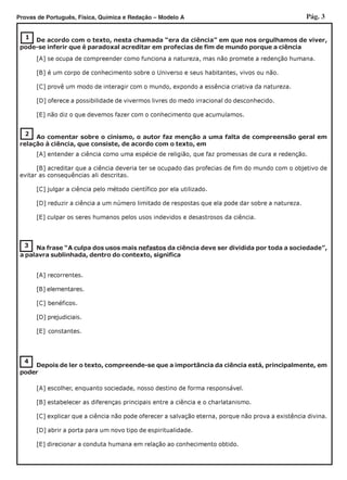 Pág. 3Provas de Português, Física, Química e Redação – Modelo A
1
2
Ao comentar sobre o cinismo, o autor faz menção a uma falta de compreensão geral em
relação à ciência, que consiste, de acordo com o texto, em
3 Na frase “A culpa dos usos mais nefastos da ciência deve ser dividida por toda a sociedade”,
a palavra sublinhada, dentro do contexto, significa
4
De acordo com o texto, nesta chamada “era da ciência” em que nos orgulhamos de viver,
pode-se inferir que é paradoxal acreditar em profecias de fim de mundo porque a ciência
[A] se ocupa de compreender como funciona a natureza, mas não promete a redenção humana.
[B] é um corpo de conhecimento sobre o Universo e seus habitantes, vivos ou não.
[C] provê um modo de interagir com o mundo, expondo a essência criativa da natureza.
[D] oferece a possibilidade de vivermos livres do medo irracional do desconhecido.
[E] não diz o que devemos fazer com o conhecimento que acumulamos.
[A] entender a ciência como uma espécie de religião, que faz promessas de cura e redenção.
[B] acreditar que a ciência deveria ter se ocupado das profecias de fim do mundo com o objetivo de
evitar as consequências ali descritas.
[C] julgar a ciência pelo método científico por ela utilizado.
[D] reduzir a ciência a um número limitado de respostas que ela pode dar sobre a natureza.
[E] culpar os seres humanos pelos usos indevidos e desastrosos da ciência.
[A] recorrentes.
[B] elementares.
[C] benéficos.
[D] prejudiciais.
[E] constantes.
Depois de ler o texto, compreende-se que a importância da ciência está, principalmente, em
poder
[A] escolher, enquanto sociedade, nosso destino de forma responsável.
[B] estabelecer as diferenças principais entre a ciência e o charlatanismo.
[C] explicar que a ciência não pode oferecer a salvação eterna, porque não prova a existência divina.
[D] abrir a porta para um novo tipo de espiritualidade.
[E] direcionar a conduta humana em relação ao conhecimento obtido.
 