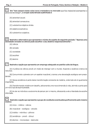 Pág. 4 Provas de Português, Física, Química e Redação – Modelo A
8
7
6
Assinale a alternativa que apresenta o núcleo do sujeito do seguinte período: “Apenas uma
sociedade versada na ciência pode escolher o seu destino responsavelmente”.
[A] ciência
[B] versada
[C] sociedade
[D] escolher
[E] destino
5
Em “tem sempre tanta coisa nova e tentadora no mercado que fica impossível acompanhar o
passo da tecnologia”, a oração subordinada sublinhada é
[A] adverbial causal.
[B] adverbial consecutiva.
[C] substantiva objetiva direta.
[D] adjetiva explicativa.
[E] substantiva subjetiva.
Assinale a opção que apresenta um emprego adequado ao padrão culto da língua.
[A] A prática da ciência provê um modo de interagir com o mundo. Expondo a essência criativa da
natureza.
[B] Consumindo o planeta com um apetite insaciável, criamos uma devastação ecológica sem prece-
dentes.
[C] Nossa existência é parte desta transformação constante da matéria, onde todo elo é igualmente
importante.
[D] Transformando mistério em desafio, adicionando uma nova dimensão à vida, abrindo a porta para
um novo tipo de espiritualidade.
[E] Ao dar ao indivíduo a autonomia de pensar por si mesmo, oferecendo a ele a liberdade da escolha
informada.
Assinale a opção que apresenta o grupo de vocábulos acentuados graficamente pelo mesmo
motivo:
[A] início – milênio – ciência
[B] insaciável – ecológica – através
[C] traídos – indivíduo – pólvora
[D] existência – provê – cônsul
[E] átomos – microscópio – destruído
 