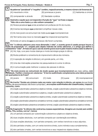 Pág. 5Provas de Português, Física, Química e Redação – Modelo A
10
Assinale a opção que corresponde à função do “que” na frase a seguir.
“Não vão a uma festa que não voltem cansados.”
[A] Parece paradoxal que ainda acreditem em profecias do fim do mundo.
[B] Criamos tecnologias que pretendem simplificar nossas vidas.
[C] Os mais jovens se comunicam de modo quase que incompreensível.
[D] Tem tanta coisa nova no mercado que fica impossível acompanhar.
[E] Existe um senso de que as promessas não foram cumpridas.
9
As palavras “paradoxal” e “orgulho” contêm, respectivamente, o mesmo número de fonemas de
[A] inexorável e início [B] promessas e jovens [C] habitantes e cinismo
[D] compreender e através [E] liberdade e prática
11
Em “a ciência adiciona uma nova dimensão à vida”, o acento grave é usado porque houve a
fusão de preposição “a”, exigida pelo objeto indireto do verbo adicionar, e o artigo que define o
substantivo “vida”. A frase em que o uso do acento grave ocorre pelo mesmo motivo está na alterna-
tiva [A] Há, hoje, cura para muitas doenças e muita tecnologia graças à ciência.
[B] Muitos preferem o romantismo do imprevisível à ciência dos números.
[C] A oposição da religião à ciência é, em grande parte, um mito.
[D] Uma das motivações presentes nos pesquisadores é o amor à ciência.
[E] A comunicação pode melhorar o acesso das pessoas à ciência.
12 “Os mais jovens se comunicam de modo quase que incompreensível aos mais velhos, com
Facebook, Twitter e textos em celulares.” O termo sublinhado complementa uma ideia presente
em qual palavra da frase?
[A] jovens [B] comunicam [C] modo [D] quase [E] incompreensível
14
No fragmento “A ciência não contrariou nossas expectativas. Imagine um mundo sem antibi-
óticos, TVs, aviões, carros”, temos
[A] um período composto por subordinação substantiva subjetiva e objetiva direta.
[B] duas orações absolutas, num período composto por coordenação assindética.
[C] duas orações absolutas, num período composto, com verbos transitivos e seus adjuntos.
[D] dois períodos simples, com um verbo transitivo direto, outro indireto e seus complementos.
[E] dois períodos simples, com verbos transitivos e seus respectivos objetos diretos.
13 No trecho “Existe um cinismo cada vez maior com relação à ciência, um senso de que fomos
traídos, de que promessas não foram cumpridas”, as orações sublinhadas são classificadas, respecti-
vamente, como
[A] oração subordinada substantiva objetiva indireta, oração subordinada substantiva objetiva indireta.
[B] oração subordinada substantiva subjetiva, oração subordinada substantiva subjetiva.
[C] oração subordinada substantiva objetiva direta, oração subordinada substantiva objetiva indireta.
[D] oração subordinada substantiva completiva nominal, oração subordinada substantiva completiva nominal.
[E] oração subordinada substantiva completiva nominal, oração subordinada substantiva objetiva indireta.
 