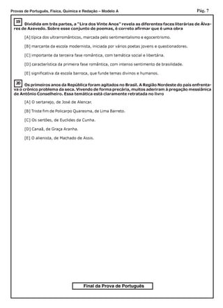 Pág. 7Provas de Português, Física, Química e Redação – Modelo A
Final da Prova de Português
20
19
Dividida em três partes, a “Lira dos Vinte Anos” revela as diferentes faces literárias de Álva-
res de Azevedo. Sobre esse conjunto de poemas, é correto afirmar que é uma obra
[A] típica dos ultrarromânticos, marcada pelo sentimentalismo e egocentrismo.
[B] marcante da escola modernista, iniciada por vários poetas jovens e questionadores.
[C] importante da terceira fase romântica, com temática social e libertária.
[D] característica da primeira fase romântica, com intenso sentimento de brasilidade.
[E] significativa da escola barroca, que funde temas divinos e humanos.
Os primeiros anos da República foram agitados no Brasil. A Região Nordeste do país enfrenta-
va o crônico problema da seca. Vivendo de forma precária, muitos aderiram à pregação messiânica
de Antônio Conselheiro. Essa temática está claramente retratada no livro
[A] O sertanejo, de José de Alencar.
[B] Triste fim de Policarpo Quaresma, de Lima Barreto.
[C] Os sertões, de Euclides da Cunha.
[D] Canaã, de Graça Aranha.
[E] O alienista, de Machado de Assis.
 