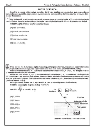 Pág. 8 Provas de Português, Física, Química e Redação – Modelo A
PROVA DE FÍSICA
Escolha a única alternativa correta, dentre as opções apresentadas, que responde ou
completa cada questão, assinalando-a, com caneta esferográfica de tinta azul ou preta, no Car-
tão de Respostas.
22
21
Um lápis está posicionado perpendicularmente ao eixo principal e a 30 cm de distância do
centro óptico de uma lente esférica delgada, cuja distância focal é -20 cm. A imagem do lápis é
[A] real e invertida.
[B] virtual e aumentada.
[C] virtual e reduzida.
[D] real e aumentada.
[E] real e reduzida.
Dois blocos A e B, livres da ação de quaisquer forças externas, movem-se separadamente
em um plano horizontal cujo piso é perfeitamente liso, sem atrito. (ANTES DA COLISÃO)
O bloco A tem massa mA
= 1 kg e move-se com uma velocidade VA
= 1 m/s, na direção do eixo
y, no sentido indicado no desenho.
O bloco B tem massa mB
= 1 kg e move-se com velocidade VB
= 2 m/s fazendo um ângulo de
60° com o eixo y, no sentido indicado no desenho. Após a colisão movimentam-se juntos em outro
piso, só que agora rugoso, com coeficiente de atrito cinético µµµµµc
=0,1, conforme o desenho abaixo.
(DEPOIS DA COLISÃO)
O conjunto dos blocos A e B, agora unidos, percorreu até parar a distância de:
sen 60° = e cos 60° =
3
2
1
2
[A] 0,200 m
[B] 0,340 m
[C] 0,650 m
[D] 0,875 m
[E] 0,950 m
OBSERVAÇÃO: Utilizar o referencial de Gauss.
DADOS: aceleração da gravidade g = 10 m/s2
Desenho Ilustrativo - Fora de Escala
B A
A + B
 