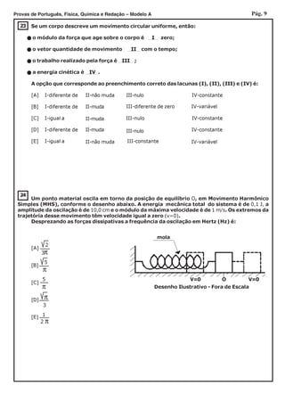 Pág. 9Provas de Português, Física, Química e Redação – Modelo A
23 Se um corpo descreve um movimento circular uniforme, então:
o módulo da força que age sobre o corpo é I zero;
o vetor quantidade de movimento II com o tempo;
o trabalho realizado pela força é III ;
a energia cinética é IV .
A opção que corresponde ao preenchimento correto das lacunas (I), (II), (III) e (IV) é:
[A] I-diferente de II-não muda III-nulo IV-constante
[B] I-diferente de II-muda
[C] I-igual a III-nulo IV-constante
[D] I-diferente de II-muda IV-constante
[E] I-igual a III-constante
[A]
[B]
[C]
[D]
[E]
5
π
π
3
1
2 π
24
Um ponto material oscila em torno da posição de equilíbrio O, em Movimento Harmônico
Simples (MHS), conforme o desenho abaixo. A energia mecânica total do sistema é de 0,1 J, a
amplitude da oscilação é de 10,0 cm e o módulo da máxima velocidade é de 1 m/s. Os extremos da
trajetória desse movimento têm velocidade igual a zero (v=0).
Desprezando as forças dissipativas a frequência da oscilação em Hertz (Hz) é:
II-muda
II-não muda
III-diferente de zero IV-variável
III-nulo
IV-variável
5
π
3π
2
Desenho Ilustrativo - Fora de Escala
V=0 V=0O
mola
 