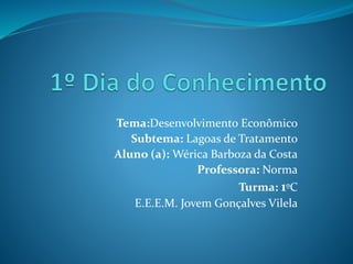 Tema:Desenvolvimento Econômico
Subtema: Lagoas de Tratamento
Aluno (a): Wérica Barboza da Costa
Professora: Norma
Turma: 1ºC
E.E.E.M. Jovem Gonçalves Vilela
 