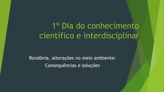 1º Dia do conhecimento
científico e interdisciplinar
Rondônia, alterações no meio ambiente:
Consequências e soluções
 