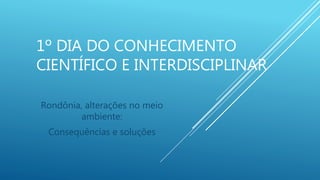 1º DIA DO CONHECIMENTO
CIENTÍFICO E INTERDISCIPLINAR
Rondônia, alterações no meio
ambiente:
Consequências e soluções
 