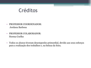 Créditos
• PROFESSOR COORDENADOR:
Jordana Barbosa
• PROFESSOR COLABORADOR:
Norma Coelho
• Todos os alunos tiveram desempenho primordial, devido aos seus esforços
para a realização dos trabalhos e, na beleza da feira.
 