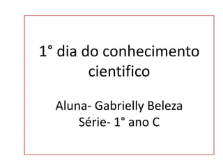 1° dia do conhecimento
cientifico
Aluna- Gabrielly Beleza
Série- 1° ano C
 